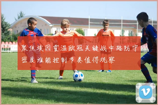 聚焦埃因霍温欧冠关键战中路防守密度谁能控制节奏值得观察