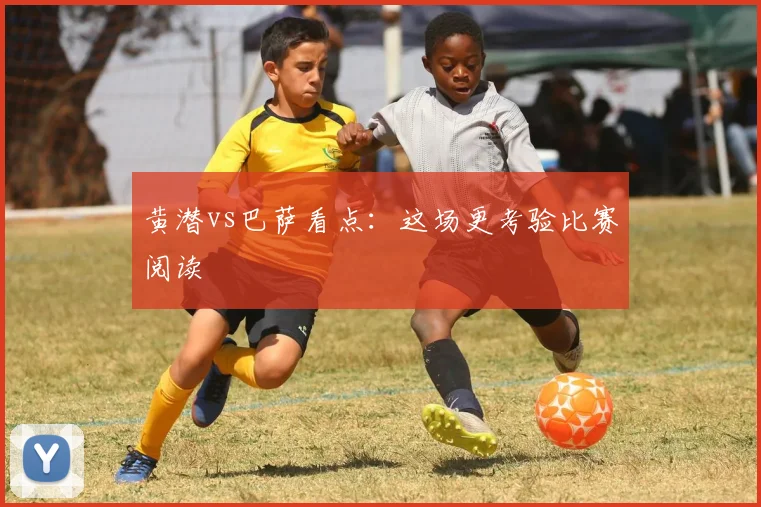 黄潜vs巴萨看点:这场更考验比赛阅读