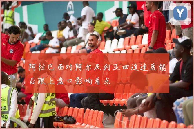 阿拉巴面对阿尔及利亚回追速度能否跟上盘口影响看点