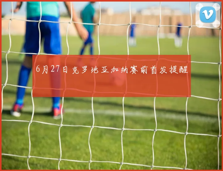 6月27日克罗地亚加纳赛前首发提醒