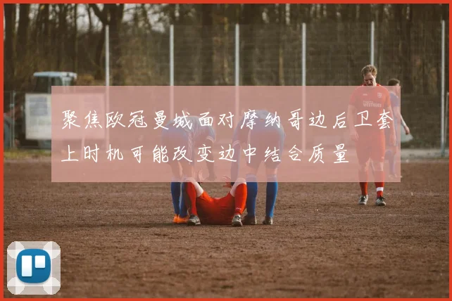 聚焦欧冠曼城面对摩纳哥边后卫套上时机可能改变边中结合质量