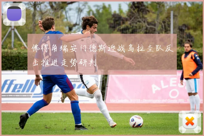 佛得角瑞安门德斯迎战乌拉圭队反击推进走势研判