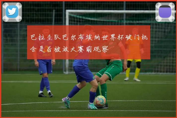 巴拉圭队巴尔布埃纳世界杯破门机会是否被放大赛前观察