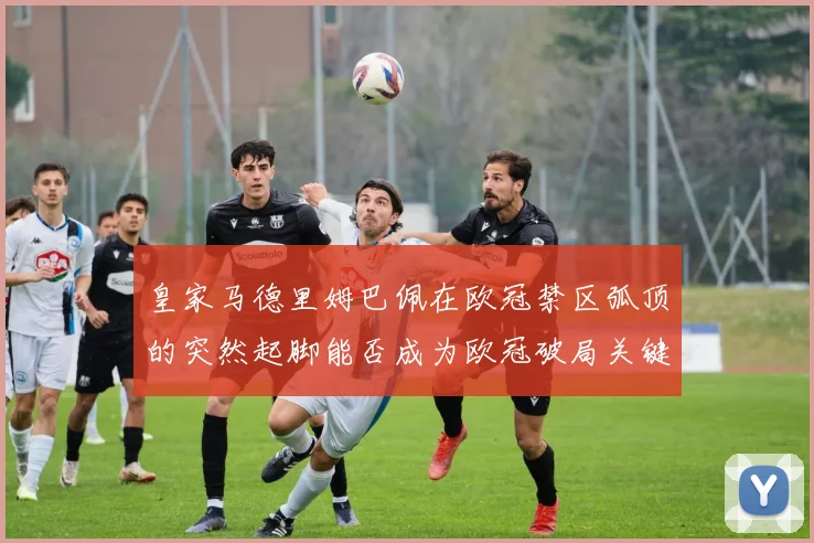 皇家马德里姆巴佩在欧冠禁区弧顶的突然起脚能否成为欧冠破局关键