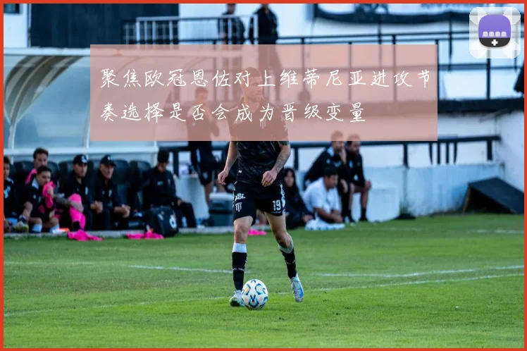 聚焦欧冠恩佐对上维蒂尼亚进攻节奏选择是否会成为晋级变量