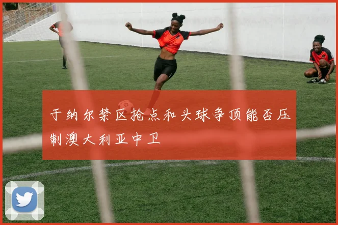 于纳尔禁区抢点和头球争顶能否压制澳大利亚中卫