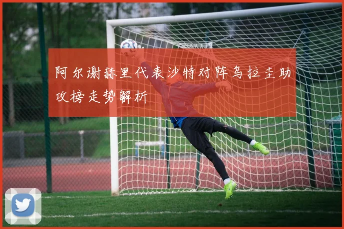 阿尔谢赫里代表沙特对阵乌拉圭助攻榜走势解析