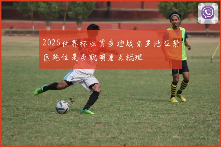2026世界杯法贾多迎战克罗地亚禁区跑位是否聪明看点梳理