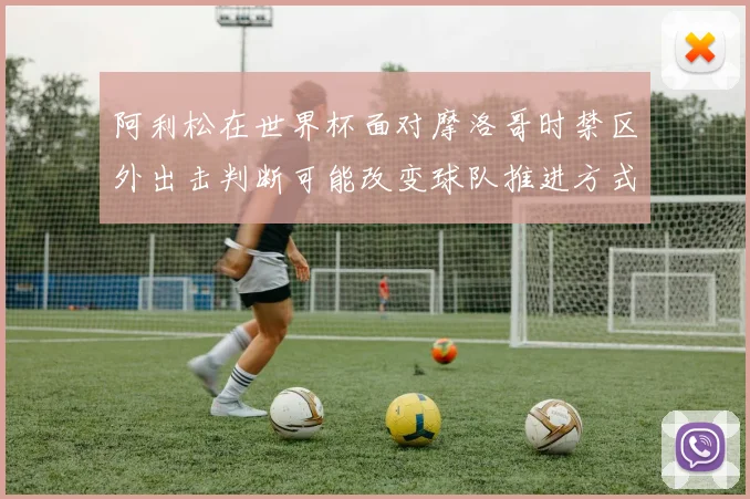 阿利松在世界杯面对摩洛哥时禁区外出击判断可能改变球队推进方式
