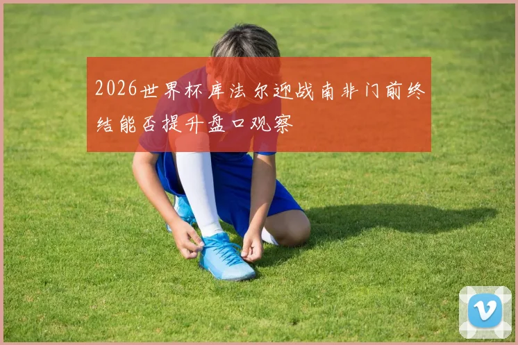 2026世界杯库法尔迎战南非门前终结能否提升盘口观察