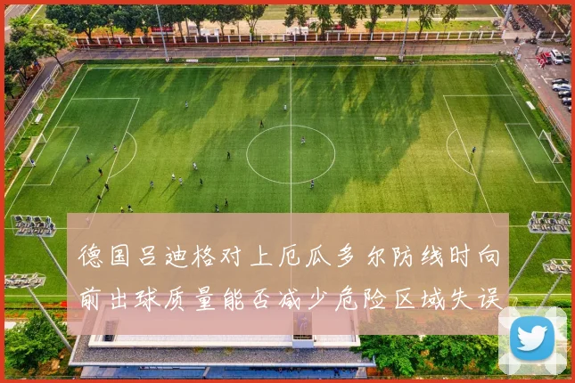 德国吕迪格对上厄瓜多尔防线时向前出球质量能否减少危险区域失误