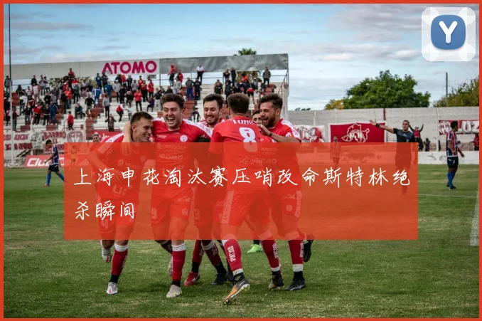 上海申花淘汰赛压哨改命斯特林绝杀瞬间