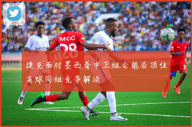 捷克面对墨西哥中卫组合能否顶住高球同组竞争解读