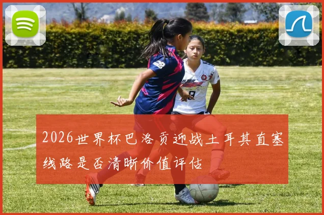 2026世界杯巴洛贡迎战土耳其直塞线路是否清晰价值评估
