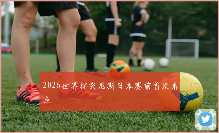 2026世界杯突尼斯日本赛前首发看点