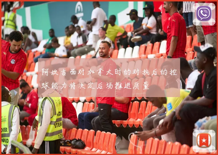 阿坎吉面对加拿大时的对抗后的控球能力将决定后场推进质量