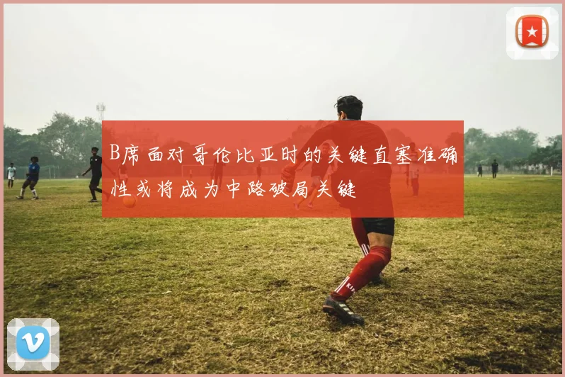 B席面对哥伦比亚时的关键直塞准确性或将成为中路破局关键