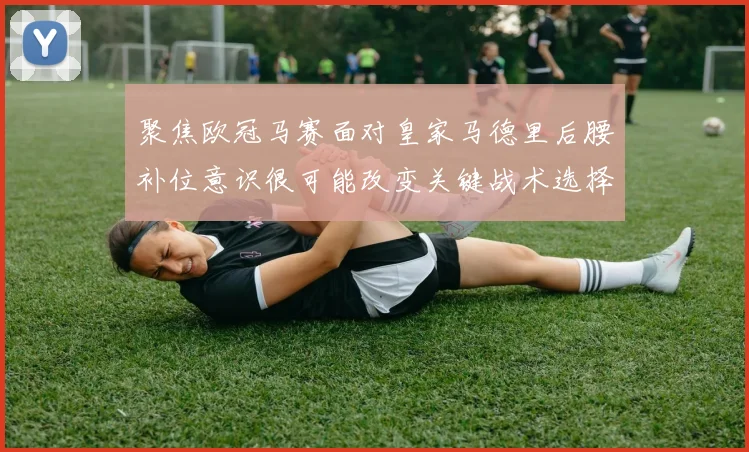 聚焦欧冠马赛面对皇家马德里后腰补位意识很可能改变关键战术选择