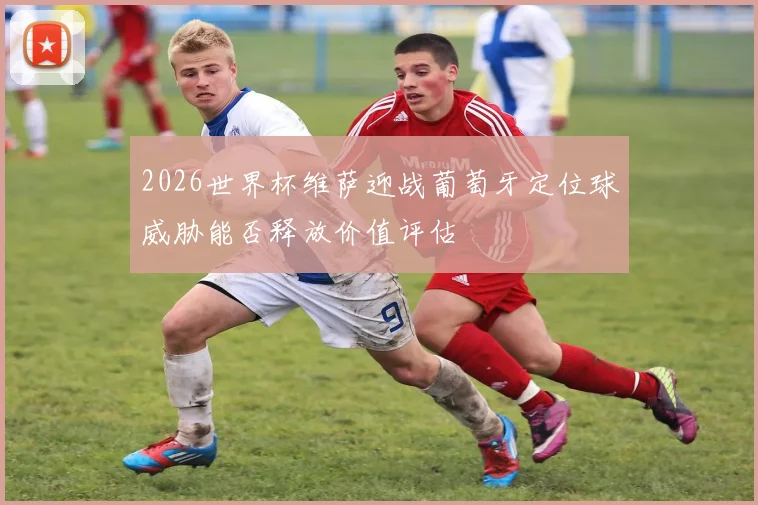2026世界杯维萨迎战葡萄牙定位球威胁能否释放价值评估