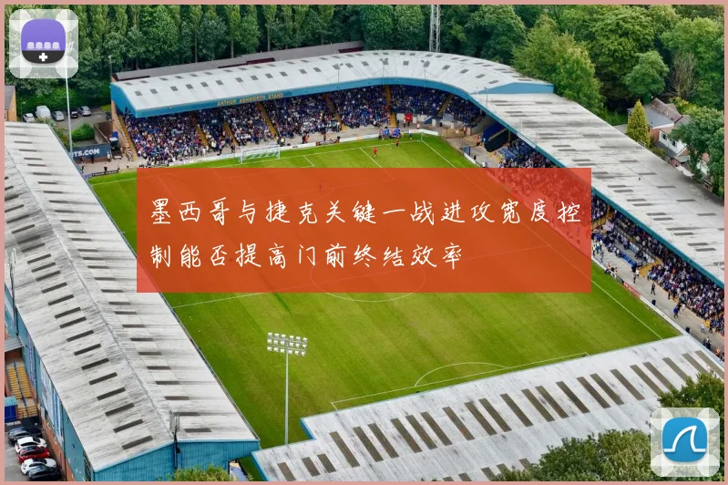 墨西哥与捷克关键一战进攻宽度控制能否提高门前终结效率