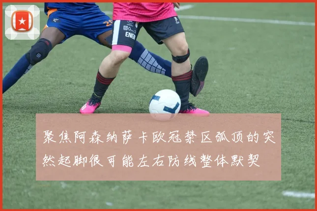 聚焦阿森纳萨卡欧冠禁区弧顶的突然起脚很可能左右防线整体默契