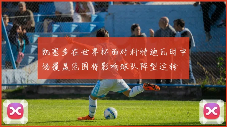 凯塞多在世界杯面对科特迪瓦时中场覆盖范围将影响球队阵型运转