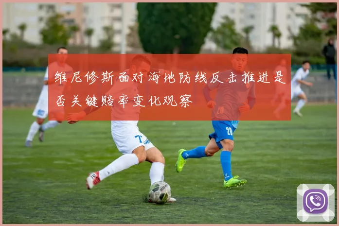 维尼修斯面对海地防线反击推进是否关键赔率变化观察