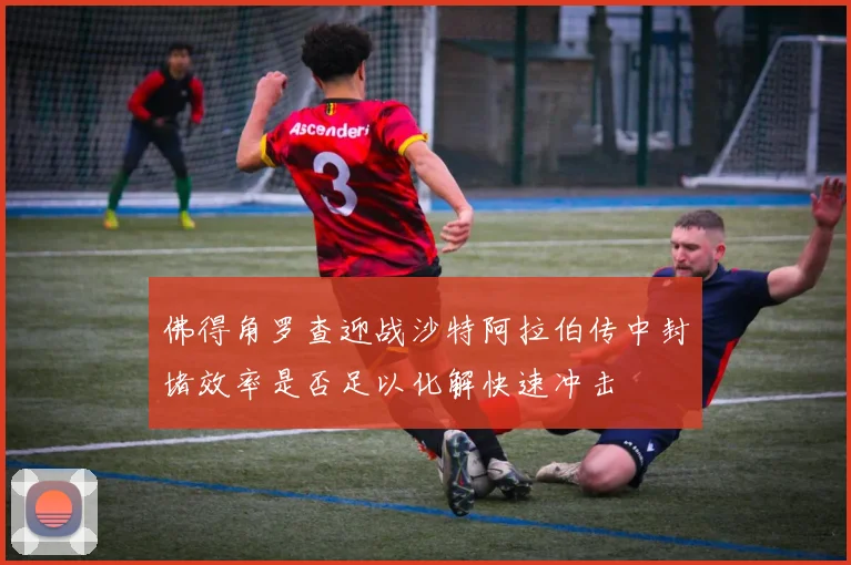 佛得角罗查迎战沙特阿拉伯传中封堵效率是否足以化解快速冲击