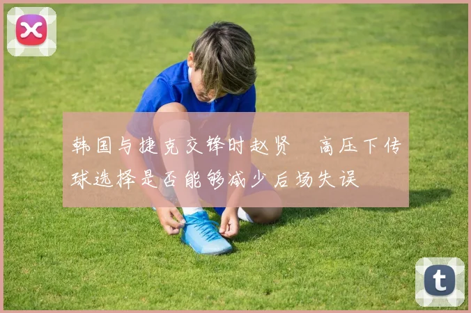 韩国与捷克交锋时赵贤祐高压下传球选择是否能够减少后场失误