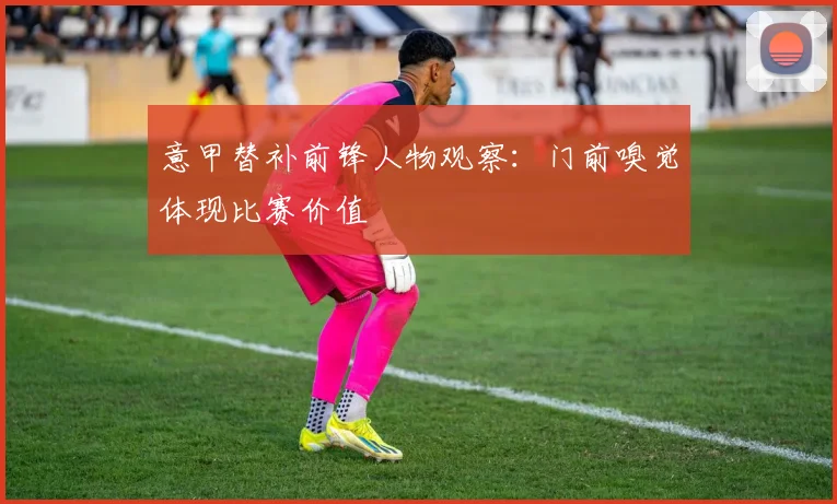 意甲替补前锋人物观察：门前嗅觉体现比赛价值