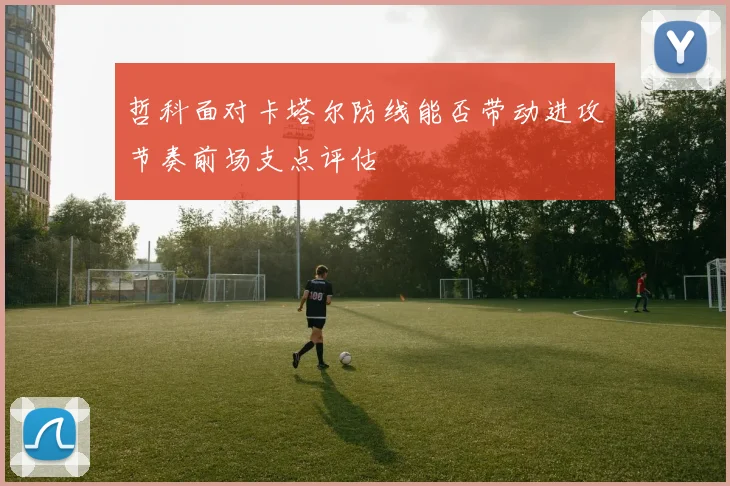 哲科面对卡塔尔防线能否带动进攻节奏前场支点评估