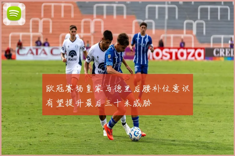 欧冠赛场皇家马德里后腰补位意识有望提升最后三十米威胁