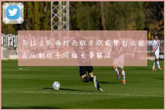 乌拉圭队面对西班牙双前锋打法能否压制对手同组竞争解读