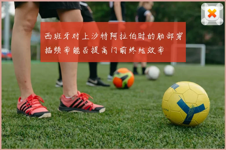 西班牙对上沙特阿拉伯时的肋部穿插频率能否提高门前终结效率