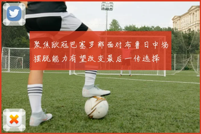 聚焦欧冠巴塞罗那面对布鲁日中场摆脱能力有望改变最后一传选择