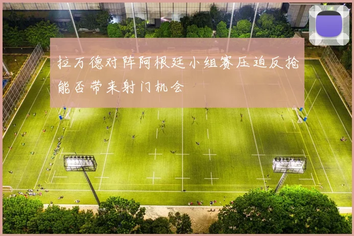 拉万德对阵阿根廷小组赛压迫反抢能否带来射门机会