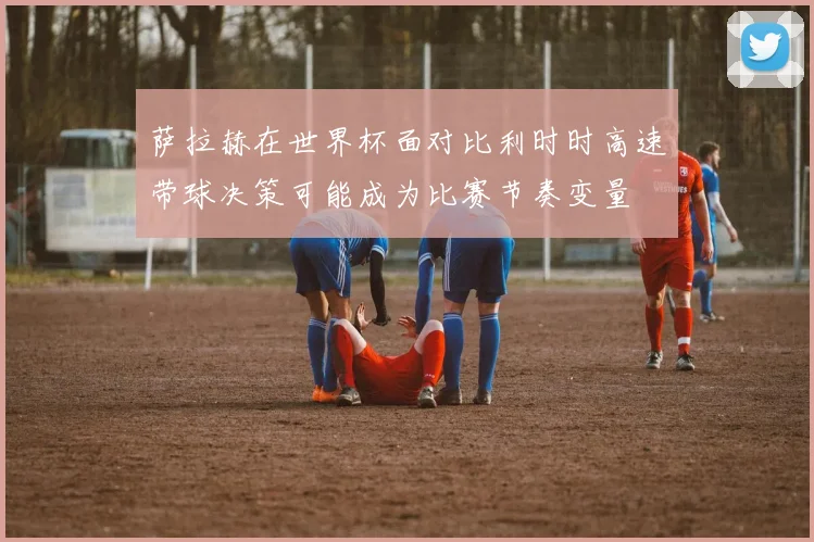 萨拉赫在世界杯面对比利时时高速带球决策可能成为比赛节奏变量