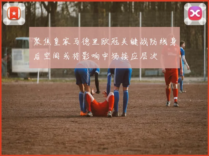 聚焦皇家马德里欧冠关键战防线身后空间或将影响中场接应层次