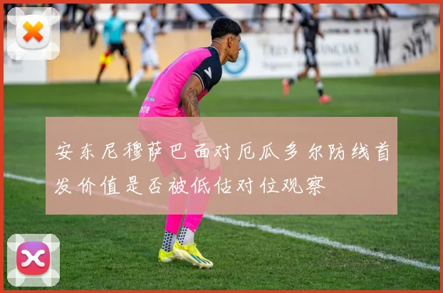 安东尼穆萨巴面对厄瓜多尔防线首发价值是否被低估对位观察