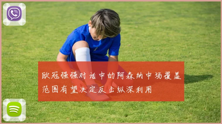欧冠强强对话中的阿森纳中场覆盖范围有望决定反击纵深利用