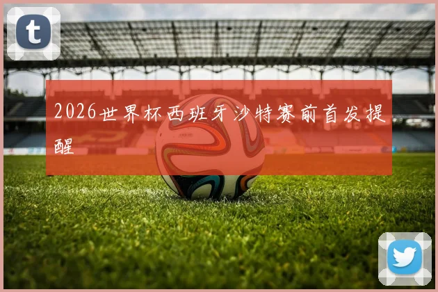 2026世界杯西班牙沙特赛前首发提醒
