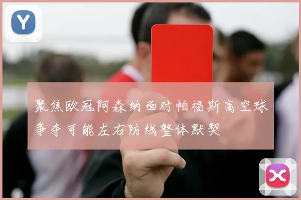 聚焦欧冠阿森纳面对帕福斯高空球争夺可能左右防线整体默契